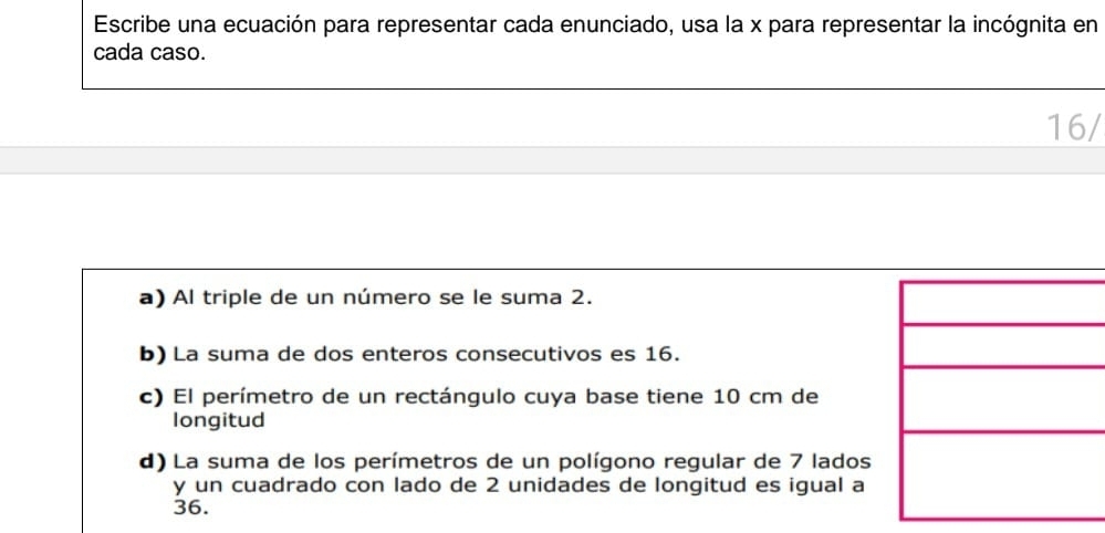 Escribe una ecuación para representar cada enunciado, usa la x para representar la incógnita en
cada caso.
16/
a) Al triple de un número se le suma 2.
b) La suma de dos enteros consecutivos es 16.
c) El perímetro de un rectángulo cuya base tiene 10 cm de
longitud
d) La suma de los perímetros de un polígono regular de 7 lados
y un cuadrado con lado de 2 unidades de longitud es igual a
36.