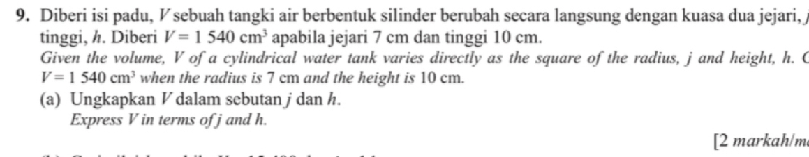 Diberi isi padu, ½ sebuah tangki air berbentuk silinder berubah secara langsung dengan kuasa dua jejari, j
tinggi, h. Diberi V=1540cm^3 apabila jejari 7 cm dan tinggi 10 cm. 
Given the volume, V of a cylindrical water tank varies directly as the square of the radius, j and height, h. C
V=1540cm^3 when the radius is 7 cm and the height is 10 cm. 
(a) Ungkapkan V dalam sebutan j dan h. 
Express V in terms of j and h. 
[2 markah/m