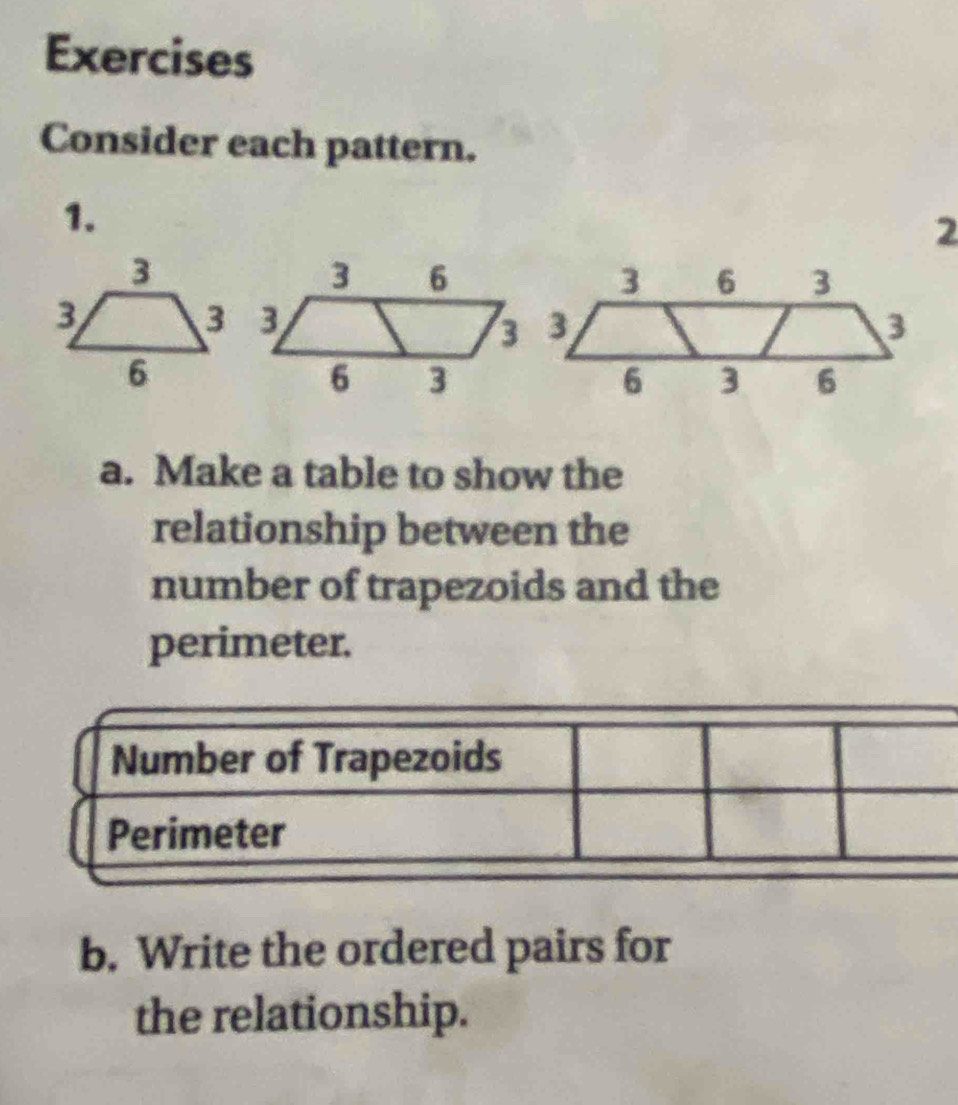 Exercises 
Consider each pattern. 
1. 
a. Make a table to show the 
relationship between the 
number of trapezoids and the 
perimeter. 
b. Write the ordered pairs for 
the relationship.