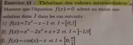 Théorème des valeurs intermédiaires 
Montrer que l'équation f(x)=0 admet au moins une 
solution dans I dans les cas suivants : 
1) f(x)=7x^3-x-1 et I=[0;1]
2) f(x)=x^3-2x^2+x+2 et I=]-1;0[
3) f(x)=cos (x)-x et I=[0; π /2 ]