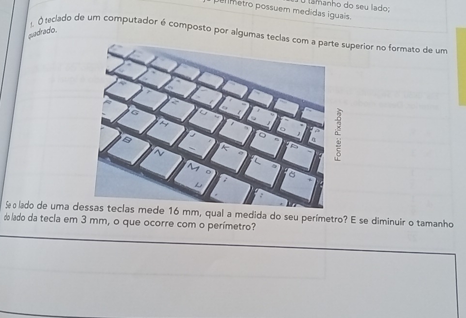 lamanho do seu lado; 
permetro possuem medidas iguais. 
quadrado. 
1, Ó teclado de um computador é composto por algumas superior no formato de um 
So lado de uma do seu perímetro? E se diminuir o tamanho 
do lado da tecla em 3 mm, o que ocorre com o perímetro?