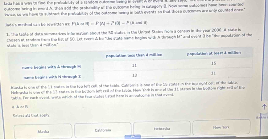 Jada has a way to find the probability of a random outcome being in event A or event B. She says, We use
outcome being in event A, then add the probability of the outcome being in category B. Now some outcomes have been counted
twice, so we have to subtract the probability of the outcome being in both events so that those outcomes are only counted once."
Jada's method can be rewritten as: P(AorB)=P(A)+P(B)-P(A and B)
1. The table of data summarizes information about the 50 states in the United States from a census in the year 2000. A state is
chosen at random from the list of 50. Let event A be "the state name begins with A through M" and event B be "the population of the
state is less than 4 million."
Alaska is one of the 11 states in the top left cell of the table. California is one of the 15 states in the top right cell
Nebraska is one of the 13 states in the bottom left cell of the table. New York is one of the 11 states in the bottom right cell of the
table. For each event, write which of the four states listed here is an outcome in that event.
a. A or B
Select all that apply.
Back to
Alaska California Nebraska New York