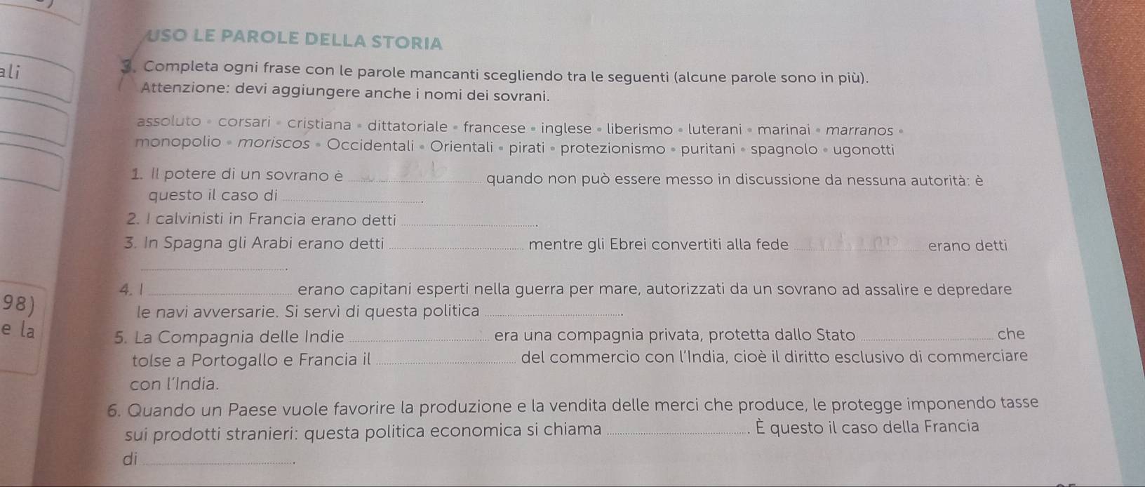 USO LE PAROLE DELLA STORIA 
ali 
3. Completa ogni frase con le parole mancanti scegliendo tra le seguenti (alcune parole sono in più). 
Attenzione: devi aggiungere anche i nomi dei sovrani. 
assoluto » corsari » cristiana » dittatoriale » francese » inglese » liberismo » luterani » marinai » marranos » 
monopolio » moriscos » Occidentali « Orientali » pirati » protezionismo » puritani » spagnolo » ugonotti 
1. Il potere di un sovrano è _quando non può essere messo in discussione da nessuna autorità: è 
questo il caso di_ 
2. I calvinisti in Francia erano detti_ 
3. In Spagna gli Arabi erano detti_ mentre gli Ebrei convertiti alla fede _erano detti 
_ 
4. 1 _erano capitani esperti nella guerra per mare, autorizzati da un sovrano ad assalire e depredare 
98) 
le navi avversarie. Si servì di questa politica_ 
e la _era una compagnia privata, protetta dallo Stato _che 
5. La Compagnia delle Indie 
tolse a Portogallo e Francia il _del commercio con l´India, cioè il diritto esclusivo di commerciare 
con l’India. 
6. Quando un Paese vuole favorire la produzione e la vendita delle merci che produce, le protegge imponendo tasse 
sui prodotti stranieri: questa politica economica si chiama _É questo il caso della Francia 
di_