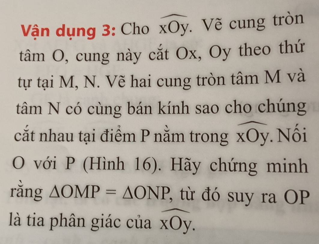 Vận dụng 3: Cho widehat xOy : Vẽ cung tròn 
tâm O, cung này cắt Ox, Oy theo thứ 
tự tại M, N. Vẽ hai cung tròn tâm M và 
tâm N có cùng bán kính sao cho chúng 
cắt nhau tại điểm P nằm trong C. Nối 
. 
O với P (Hình 16). Hãy chứng minh 
rằng △ OMP=△ ONP 2, từ đó suy ra OP 
là tia phân giác của XO