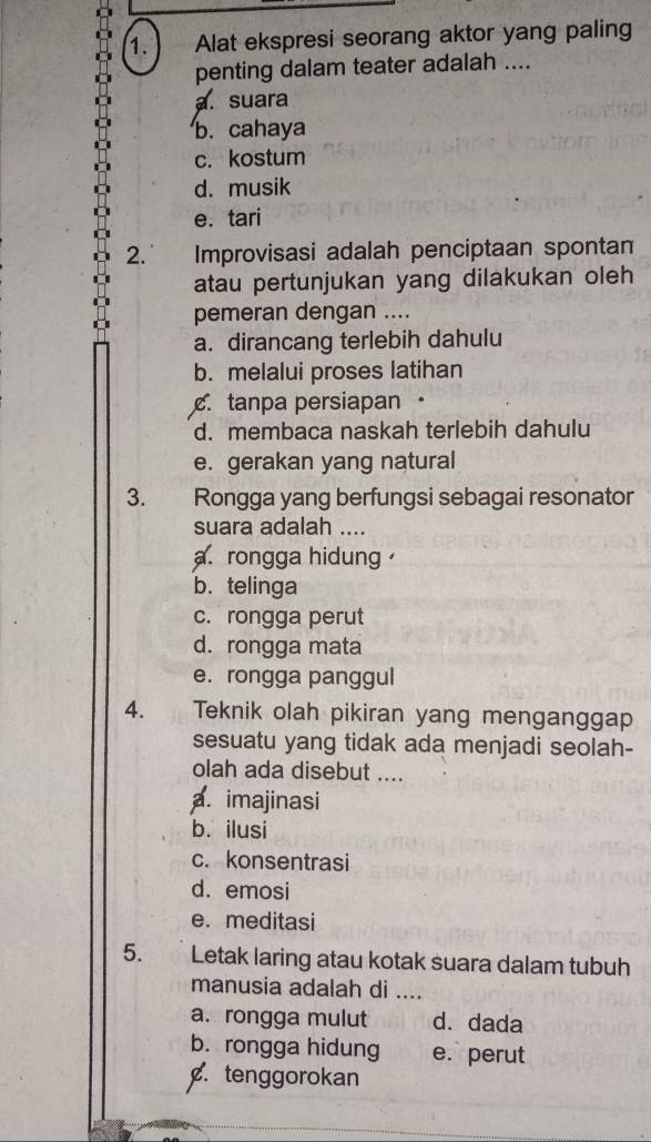 Alat ekspresi seorang aktor yang paling
penting dalam teater adalah ....
a. suara
b. cahaya
c. kostum
d. musik
e. tari
2. Improvisasi adalah penciptaan spontan
atau pertunjukan yang dilakukan oleh
pemeran dengan ....
a. dirancang terlebih dahulu
b. melalui proses latihan. tanpa persiapan ·
d. membaca naskah terlebih dahulu
e. gerakan yang natural
3. Rongga yang berfungsi sebagai resonator
suara adalah ....
a. rongga hidung
b. telinga
c. rongga perut
d. rongga mata
e. rongga panggul
4. Teknik olah pikiran yang menganggap
sesuatu yang tidak ada menjadi seolah-
olah ada disebut ....
a. imajinasi
b. ilusi
c. konsentrasi
d. emosi
e. meditasi
5. Letak laring atau kotak suara dalam tubuh
manusia adalah di_
a. rongga mulut d.dada
b. rongga hidung e. perut. tenggorokan