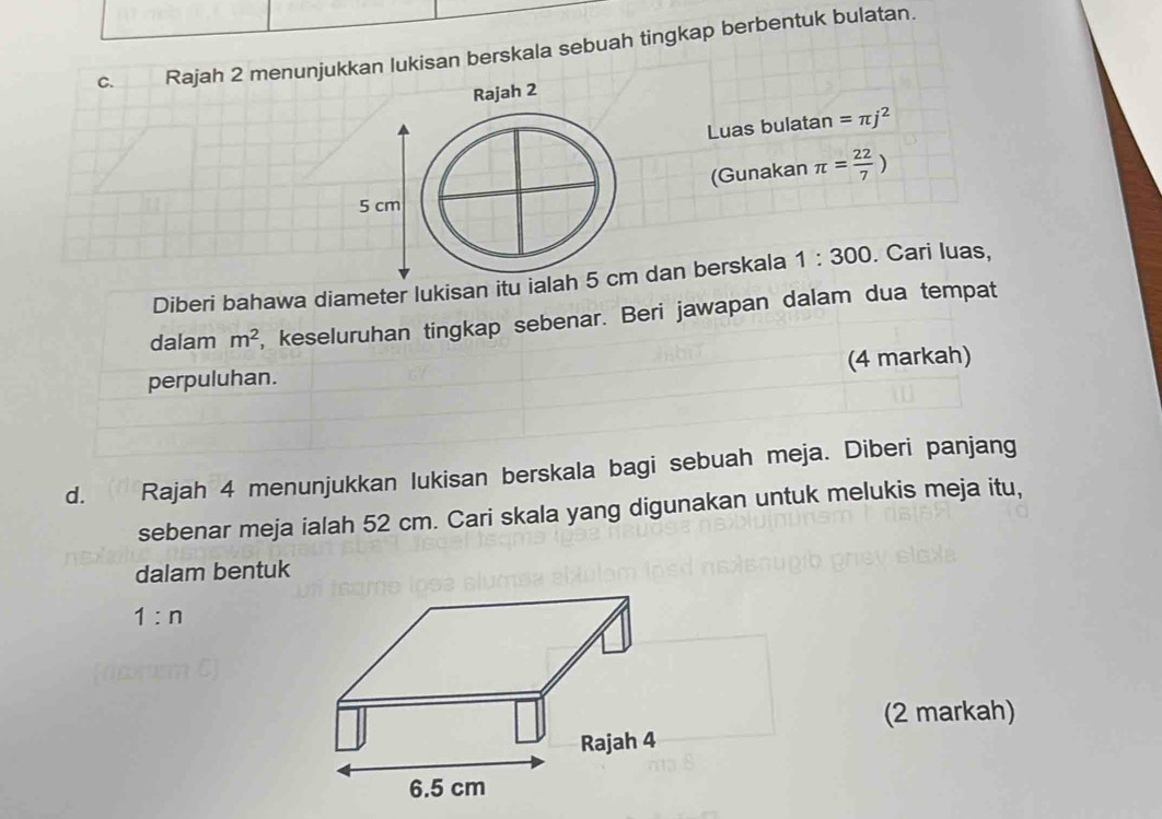 Rajah 2 menunjukkan lukisan berskala sebuah tingkap berbentuk bulatan.
Luas bulatan =π j^2
(Gunakan π = 22/7 )
Diberi bahawa diameter lukisan itu iala dan berskala 1:300. Cari luas,
dalam m^2 , keseluruhan tingkap sebenar. Beri jawapan dalam dua tempat
perpuluhan. (4 markah)
d. Rajah 4 menunjukkan lukisan berskala bagi sebuah meja. Diberi panjang
sebenar meja ialah 52 cm. Cari skala yang digunakan untuk melukis meja itu,
dalam bentuk
1:n
(2 markah)