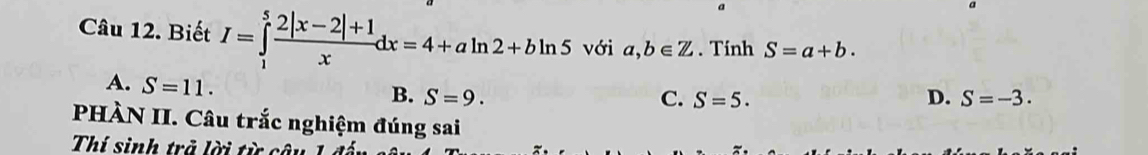 Biết I=∈tlimits _1^(5frac 2|x-2|+1)xdx=4+aln 2+bln 5 với a,b∈ Z. Tinh S=a+b.
A. S=11.
B. S=9. C. S=5. D. S=-3. 
PHÀN II. Câu trắc nghiệm đúng sai
Thí sinh trả lời từ câu