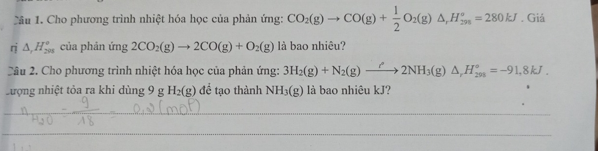 Cho phương trình nhiệt hóa học của phản ứng: CO_2(g)to CO(g)+ 1/2 O_2(g)△ , H_(298)^o=280kJ. Giá 
ri △ _rH_(298)^o của phản ứng 2CO_2(g)to 2CO(g)+O_2(g) là bao nhiêu? 
Câu 2. Cho phương trình nhiệt hóa học của phản ứng: 3H_2(g)+N_2(g)xrightarrow rho 2NH_3(g)△ _rH_(298)°=-91,8kJ. 
Lượng nhiệt tỏa ra khi dùng 9 g H_2(g) để tạo thành NH_3(g) là bao nhiêu kJ? 
_ 
__ 
_