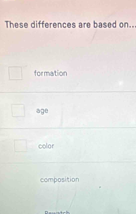 These differences are based on..
formation
age
color
composition
Rew a t ch