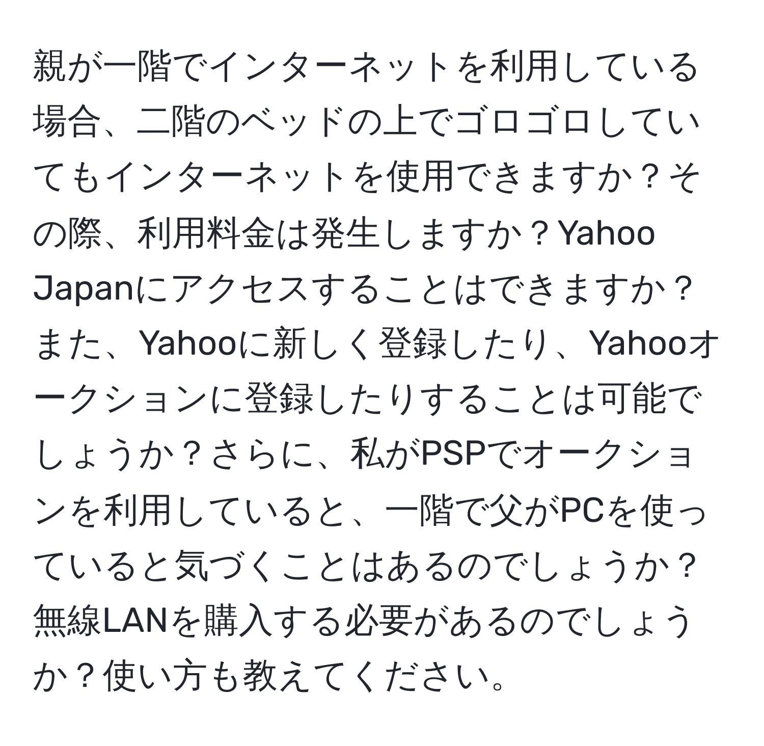 親が一階でインターネットを利用している場合、二階のベッドの上でゴロゴロしていてもインターネットを使用できますか？その際、利用料金は発生しますか？Yahoo Japanにアクセスすることはできますか？また、Yahooに新しく登録したり、Yahooオークションに登録したりすることは可能でしょうか？さらに、私がPSPでオークションを利用していると、一階で父がPCを使っていると気づくことはあるのでしょうか？無線LANを購入する必要があるのでしょうか？使い方も教えてください。