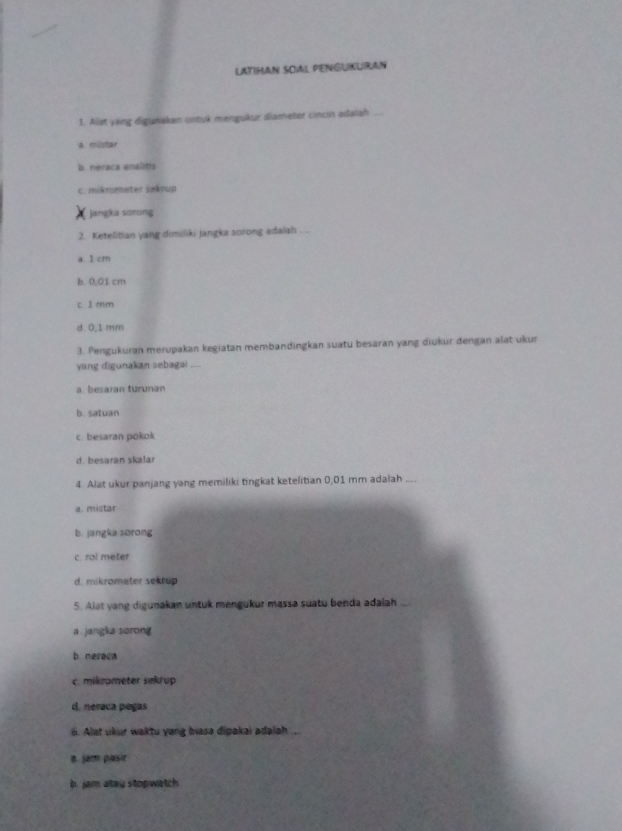 LATIHAN SOAL PENGUKUIRAN
1. Alat yang digunakan untuk mengukur diameter cincin adalah ...
a mister
b. neraca analitts
C. mikrometer sakrup
jangka sorong
2. Ketelitian yang dimiliki jangka sorong adalah . .
a. 1 cm
b. 0,01 cm
c. 1 mm
d. 0,1 mm
3. Pengukuran merupakan kegiatan membandingkan suatu besaran yang diukur dengan alat ukur
yang digunakan sebagai —
a. besaran turunan
b. satuan
c. besaran pokok
d. besaran skalar
4. Alat ukur panjang yang memiliki tingkat ketelitian 0,01 mm adalah ....
a. mistar
b. jangka sorong
c. ral meter
d. mikrometer sekrup
5. Alat yang digunakan untuk mengukur massa suatu benda adalah ....
a. jangka sorong
b neraca
c. mikrameter sekrup
d. neraca pegas
6. Alat ukur waktu yong biasa dipakai adalah
a. jam pasir
b. jam ateu stopwatch