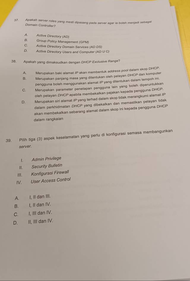 Apakah server roles yang mesti dipasang pada server agar ia boleh menjadi sebagai
Domain Controller?
A. Active Directory (AD)
B. Group Policy Management (GPM)
C. Active Directory Domain Services (AD DS)
D. Active Directory Users and Computer (AD U C)
38. Apakah yang dimaksudkan dengan DHCP Exclusive Range?
A. Merupakan baki alamat /P akan membentuk address pool dalam skop DHCP.
B. Merupakan panjang masa yang ditentukan oleh pelayan DHCP dan komputer
pengguna boleh menggunakan alamat /P yang ditentukan dalam tempoh ini.
C. Merupakan parameter penetapan pengguna lain yang boleh diperuntukkan
oleh pelayan DHCP apabila membekalkan pajakan kepada pengguna DHCP.
D. Merupakan siri alamat /P yang terhad dalam skop tidak merangkumi alamat IP
dalam perkhidmatan DHCP yang dibekalkan dan memastikan pelayan tidak
akan membekalkan sebarang alamat dalam skop ini kepada pengguna DHCP
dalam rangkaian
39. Pilih tiga (3) aspek keselamatan yang perlu di konfigurasi semasa membangunkan
server.
I. Admin Privilege
II. Security Bulletin
III. Konfigurasi Firewall
IV. User Access Control
A. I, II dan III.
B. I, II dan IV.
C. I, III dan IV.
D. II, III dan IV.