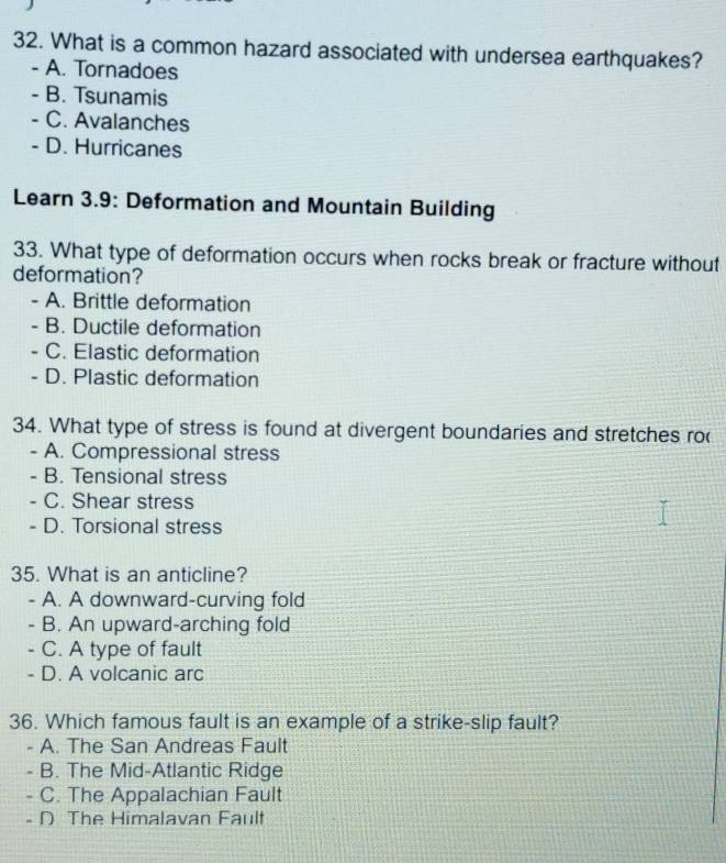 What is a common hazard associated with undersea earthquakes?
- A. Tornadoes
- B. Tsunamis
- C. Avalanches
- D. Hurricanes
Learn 3.9: Deformation and Mountain Building
33. What type of deformation occurs when rocks break or fracture without
deformation?
- A. Brittle deformation
- B. Ductile deformation
- C. Elastic deformation
- D. Plastic deformation
34. What type of stress is found at divergent boundaries and stretches ro
- A. Compressional stress
- B. Tensional stress
- C. Shear stress
- D. Torsional stress
35. What is an anticline?
- A. A downward-curving fold
B. An upward-arching fold
C. A type of fault
- D. A volcanic arc
36. Which famous fault is an example of a strike-slip fault?
A. The San Andreas Fault
B. The Mid-Atlantic Ridge
C. The Appalachian Fault
- D The Himalavan Fault