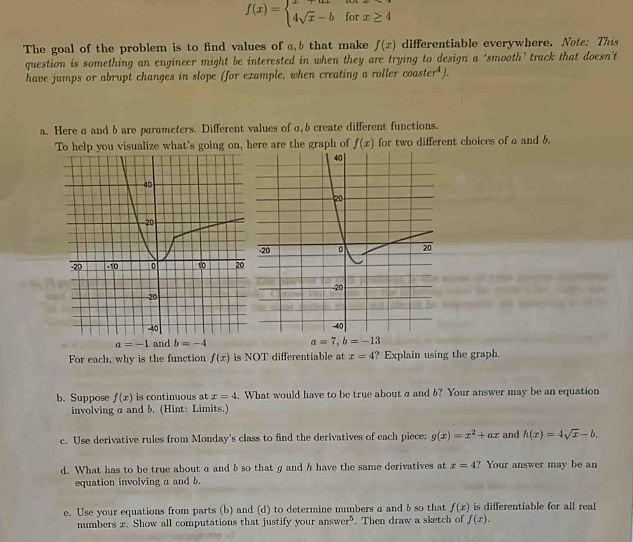 f(x)=beginarrayl x+axforx≥ 4 4sqrt(x)-bforx≥ 4endarray.
The goal of the problem is to find values of a, b that make f(x) differentiable everywhere. Note: This 
question is something an engineer might be interested in when they are trying to design a ‘smooth’ track that doesn’t 
have jumps or abrupt changes in slope (for example, when creating a roller coaster^4). 
a. Here a and b are parameters. Different values of a, b create different functions. 
To help you visualize what's going on, here are the graph of f(x) for two different choices of a and b.
a=-1 and b=-4 a=7, b=-13
For each, why is the function f(x) is NOT differentiable at x=4 ? Explain using the graph. 
b. Suppose f(x) is continuous at x=4. What would have to be true about a and b? Your answer may be an equation 
involving a and b. (Hint: Limits.) 
c. Use derivative rules from Monday's class to find the derivatives of each piece: g(x)=x^2+ax and h(x)=4sqrt(x)-b. 
d. What has to be true about a and b so that g and h have the same derivatives at x=4 ? Your answer may be an 
equation involving a and b. 
e. Use your equations from parts (b) and (d) to determine numbers a and b so that f(x) is differentiable for all real 
numbers x. Show all computations that justify your answer^5. Then draw a sketch of f(x).