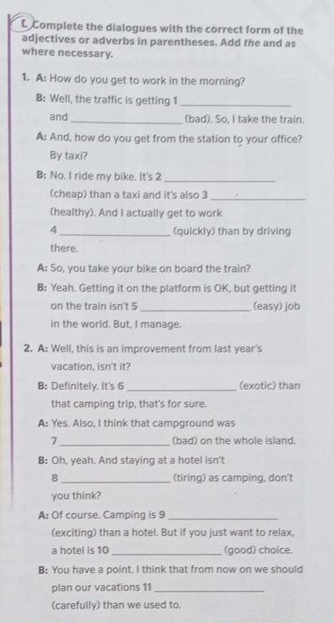 Complete the dialogues with the correct form of the 
adjectives or adverbs in parentheses. Add the and as 
where necessary. 
1. A: How do you get to work in the morning? 
B: Well, the traffic is getting 1 _ 
and_ (bad). So, I take the train. 
A: And, how do you get from the station to your office? 
By taxi? 
B: No. I ride my bike. It's 2 _ 
(cheap) than a taxi and it's also 3
_ 
(healthy). And I actually get to work 
4 _(quickly) than by driving 
there. 
A: So, you take your bike on board the train? 
B: Yeah. Getting it on the platform is OK, but getting it 
on the train isn't 5 _(easy) job 
in the world. But, I manage. 
2. A: Well, this is an improvement from last year's 
vacation, isn't it? 
B: Definitely. It's 6 _(exotic) than 
that camping trip, that’s for sure. 
A: Yes. Also, I think that campground was 
7 _(bad) on the whole island. 
B: Oh, yeah. And staying at a hotel isn't 
8 _(tiring) as camping, don't 
you think? 
A: Of course. Camping is 9 _ 
(exciting) than a hotel. But if you just want to relax, 
a hotel is 10 _(good) choice. 
B: You have a point. I think that from now on we should 
plan our vacations 11_ 
(carefully) than we used to.