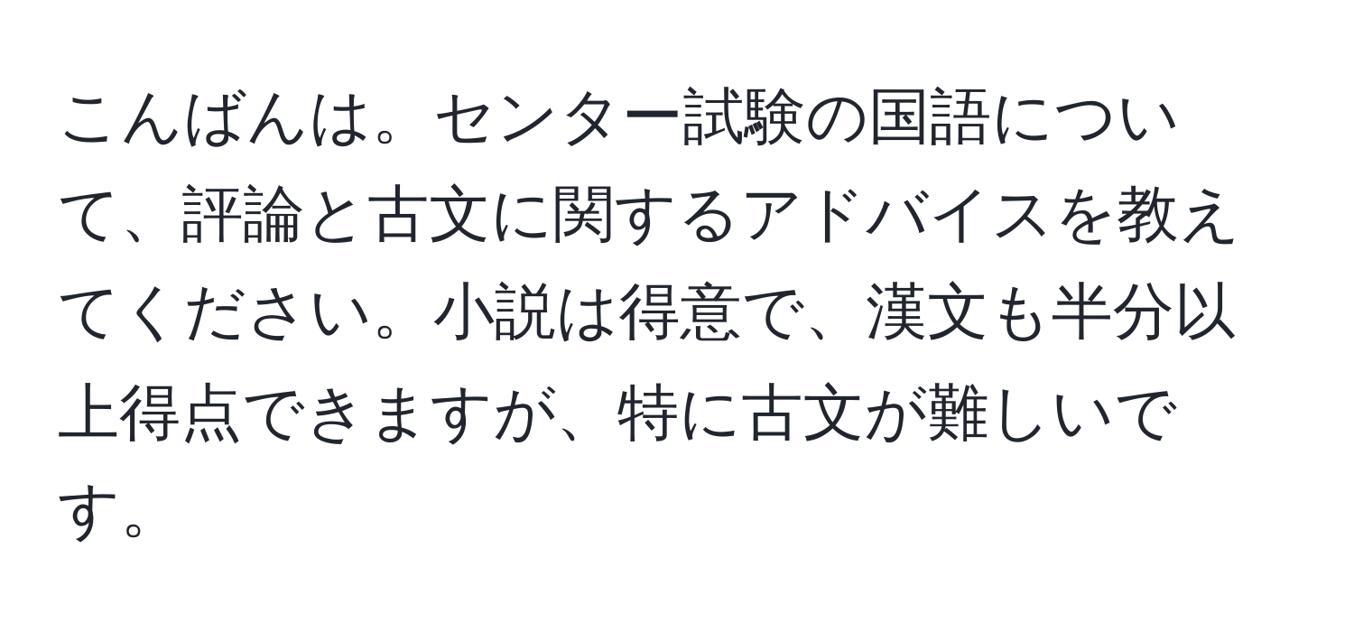 こんばんは。センター試験の国語について、評論と古文に関するアドバイスを教えてください。小説は得意で、漢文も半分以上得点できますが、特に古文が難しいです。