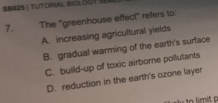 SB025 | TUTORIAL BIOLOGY SEM
7. The "greenhouse effect" refers to:
A. increasing agricultural yields
B. gradual warming of the earth's surface
C. build-up of toxic airborne pollutants
D. reduction in the earth's ozone layer