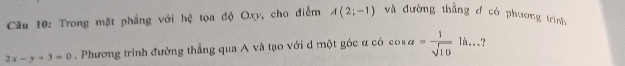 Cầu 10: Trong mặt phẳng với hệ tọa độ Oxy, cho điểm A(2;-1) và đường thẳng d có phương trình
2x-y+3=0. Phương trình đường thẳng qua A và tạo với d một góc α có cos alpha = 1/sqrt(10)  là...?