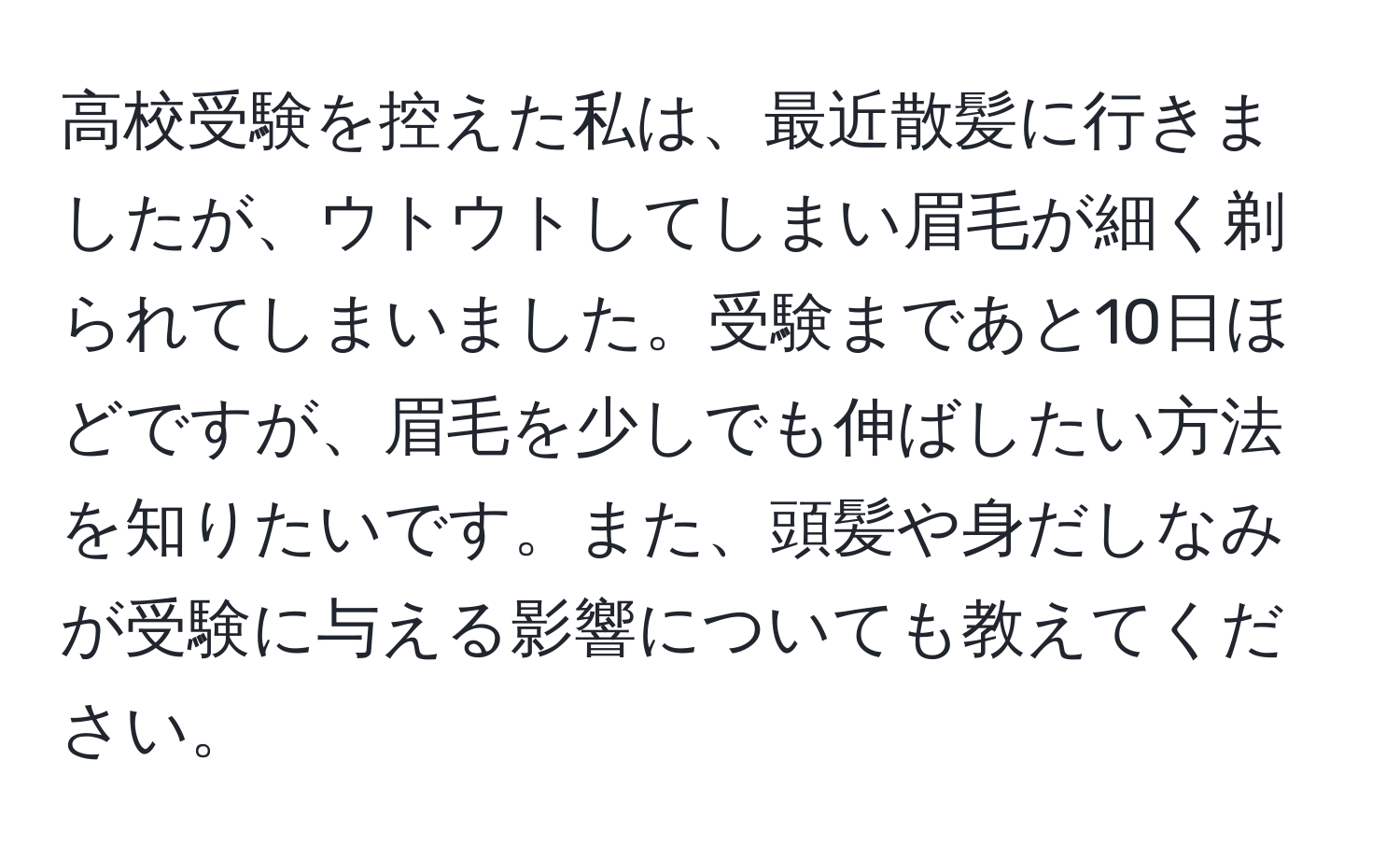 高校受験を控えた私は、最近散髪に行きましたが、ウトウトしてしまい眉毛が細く剃られてしまいました。受験まであと10日ほどですが、眉毛を少しでも伸ばしたい方法を知りたいです。また、頭髪や身だしなみが受験に与える影響についても教えてください。