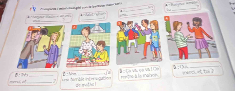 Completa i mini dialoghi con le battute mancanti. _les_ 
A : Benjour Améle, 
? 
A: 
t 
A : Sonjour Macame Alberô A : Séluć Syvan ans. 
_ 
_? 
wous_ ? 
B: Irès B : Non. fai B : Ça va, ça va! On B : Oui,_ 
merci, et_ _? une terrible interrogation rentre à la maison, merci, et toi ? 
de maths !