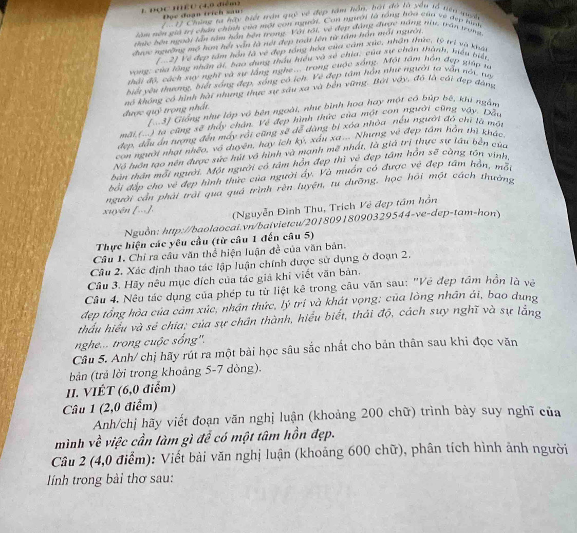 ĐọC HEU (4,0 điểm)
Đọc đoạn trích sau:
1917 Chùng ta hãy biết trận quý về đẹp tám hồn, bởi đó là yếu tổ tiên quyết
làm nên giả trị chân chính của một con người. Con người là tổng hòa của vệ dẹp hình
thức bên ngoài lẫn tậm hồn bên trong. Với tối, vẻ đẹp đảng được náng niu, trần trong
được ngường mộ hơn hết vẫn là nét đẹp toát lên từ tâm hồn mỗi người.
[12] Về đẹp tấm hồn là vệ đẹp tổng hỏa của cám xúc, nhận thức, lý trị và khát
vong; của lông nhân ái, bao dung thấu hiểu và sẻ chia, của sự chán thành, hiều biết,
thái độ, cách suy nghĩ và sự lắng nghe.. trong cuộc sống. Một tâm hồn đẹp giúp ta
biết yêu thương, biết sống đẹp, sống có ích. Vẽ đẹp tâm hồn như người ta vẫn nói, tuy
nó không có hình hài nhưng thực sự sâu xa và bền vững. Bởi vậy, đỏ là cái đẹp đáng
được quý trọng nhất.
[M3] Giống như lớp vô bên ngoài, như bình hoa hay một có búp bê, khí ngắm
mãi,(...) ta cũng sẽ thấy chán. Vẻ đẹp hình thức của một con người cũng vậy. Dẫu
đẹp, đầu ấn tượng đến mấy rồi cũng sẽ dễ dàng bị xóa nhòa nếu người đó chỉ là một
con người nhạt nhẽo, vô duyên, hay ích kỷ, xấu xa... Nhưng vẻ đẹp tâm hồn thì khác.
Nó luôn tạo nên được sức hút vô hình và mạnh mẽ nhất, là giá trị thực sự lâu bền của
bản thân mỗi người. Một người có tâm hồn đẹp thì vẻ đẹp tâm hồn sẽ càng tôn vinh,
bồi đắp cho vẻ đẹp hình thức của người ấy. Và muốn có được vẻ đẹp tâm hồn, mỗi
người cần phải trải qua quả trình rèn luyện, tu dưỡng, học hỏi một cách thường
xuyên [...].
(Nguyễn Đình Thu, Trích Vẻ đẹp tâm hồn
Nguồn: http://baolaocai.vn/baivietcu/20180918090329544-ve-dep-tam-hon)
Thực hiện các yêu cầu (từ câu 1 đến câu 5)
Câu 1. Chỉ ra câu văn thể hiện luận đề của văn bản.
Câu 2. Xác định thao tác lập luận chính được sử dụng ở đoạn 2.
Cầu 3. Hãy nêu mục đích của tác giả khi viết văn bản.
Câu 4. Nêu tác dụng của phép tu từ liệt kê trong câu văn sau: "Vẻ đẹp tâm hồn là vẽ
đẹp tổng hòa của cảm xúc, nhận thức, lý trí và khát vọng; của lòng nhân ái, bao dung
thấu hiểu và sẻ chia; của sự chân thành, hiểu biết, thái độ, cách suy nghĩ và sự lắng
nghe... trong cuộc sống'.
Câu 5. Anh/ chị hãy rút ra một bài học sâu sắc nhất cho bản thân sau khi đọc văn
bản (trả lời trong khoảng 5-7 dòng).
II. VIÉT (6,0 điểm)
Câu 1 (2,0 điểm)
Anh/chị hãy viết đoạn văn nghị luận (khoảng 200 chữ) trình bày suy nghĩ của
mình về việc cần làm gì để có một tâm hồn đẹp.
Câu 2 (4,0 điểm): Viết bài văn nghị luận (khoảng 600 chữ), phân tích hình ảnh người
lính trong bài thơ sau: