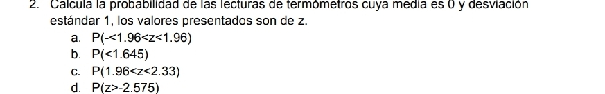 Calcula la probabilidad de las lecturas de termómetros cuya média es 0 y desviación
estándar 1, los valores presentados son de z.
a. P(-<1.96
b. P(<1.645)
C. P(1.96
d. P(z>-2.575)