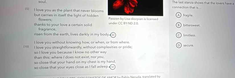 soul.The last stanza shows that the lovers have a
connection that is...
[5] I love you as the plant that never bloomsA fragile.
but carries in itself the light of hiddenPassion by Lisa-skorpian is licensed
flowers;
thanks to your love a certain solid under CC BY-ND 2.0. B bittersweet.
fragrance,
risen from the earth, lives darkly in my body. at C) limitless.
I love you without knowing how, or when, or from where.
[10] I love you straightforwardly, without complexities or pride; D secure.
so I love you because I know no other way
than this: where I does not exist, nor you,
so close that your hand on my chest is my hand,
so close that your eyes close as I fall asleep. 
D E AMOR b y Pab lo Neruda, translated b y