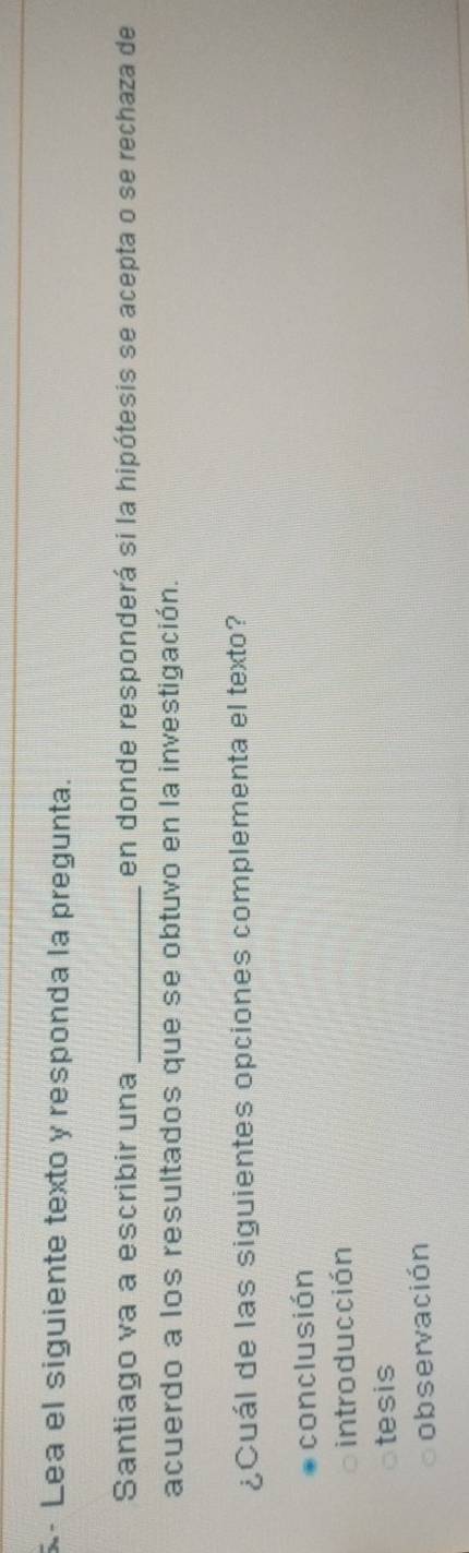 Lea el siguiente texto y responda la pregunta.
Santiago va a escribir una _en donde responderá si la hipótesis se acepta o se rechaza de
acuerdo a los resultados que se obtuvo en la investigación.
¿Cuál de las siguientes opciones complementa el texto?
conclusión
introducción
tesis
observación