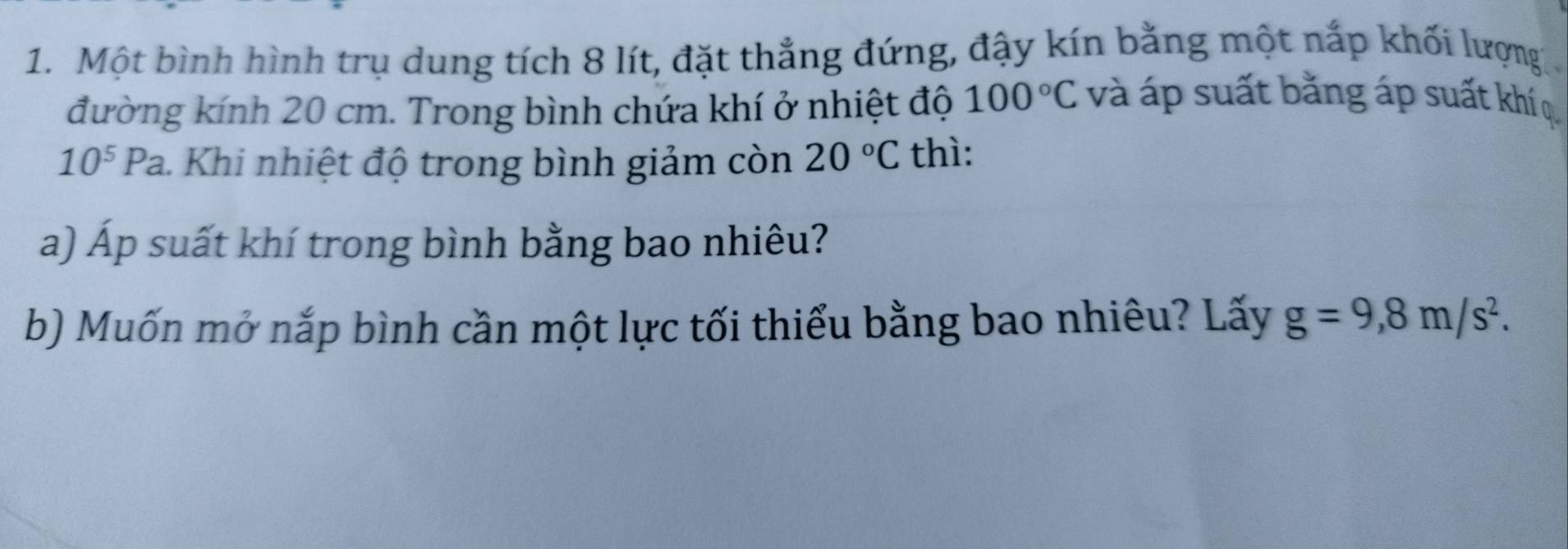 Một bình hình trụ dung tích 8 lít, đặt thẳng đứng, đậy kín bằng một nắp khối lượng 
đường kính 20 cm. Trong bình chứa khí ở nhiệt độ 100°C và áp suất bằng áp suất khí q
10^5Pa 1. Khi nhiệt độ trong bình giảm còn 20°C thì: 
a) Áp suất khí trong bình bằng bao nhiêu? 
b) Muốn mở nắp bình cần một lực tối thiểu bằng bao nhiêu? Lấy g=9,8m/s^2.