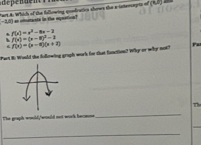 dépen den t 
Part A: Which of the following quadratics shows the x-intercepts of (8,0)=
(-2,0) as constants in the equation?
a f(x)=x^2-8x-2
f(x)=(x-8)^2-2
C f(x)=(x-8)(x+2)
Part B: Would the following graph work for that function? Why or why not? Pa
Th
The graph would/would not work because
_
_