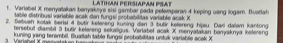 LatíHan Pérsíapan PSAt 
1. Variabel X menyatakan banyaknya sisi gambar pada pelemparan 4 keping uang logam. Buatlah 
table distribusi variable acak dan fungsi probabilitas variable acak X
2. Sebuah kotak berisi 4 butir kelereng kuning dan 3 butir kelereng hijau. Dari dalam kantong 
tersebut diambil 3 butir kelereng sekaligus. Variabel acak X menyatakan banyaknya kelereng 
kuning yang terambil. Buatlah table fungsi probabilitas untuk variable acak X
3. Variabel X menvatakan banvak