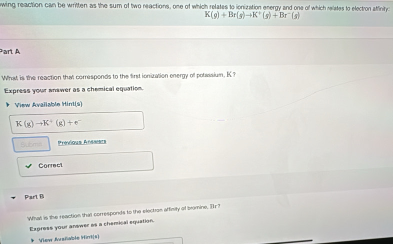 wing reaction can be written as the sum of two reactions, one of which relates to ionization energy and one of which relates to electron affinity:
K(g)+Br(g)to K^+(g)+Br^-(g)
Part A 
What is the reaction that corresponds to the first ionization energy of potassium, K? 
Express your answer as a chemical equation. 
View Available Hint(s)
K(g)to K^+(g)+e^-
Submit Previous Answers 
Correct 
Part B 
What is the reaction that corresponds to the electron affinity of bromine, Bz? 
Express your answer as a chemical equation. 
View Available Hint(s)