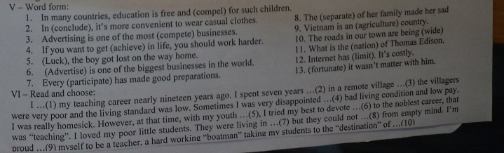 Word form: 
1. In many countries, education is free and (compel) for such children. 
2. In (conclude), it’s more convenient to wear casual clothes. 8. The (separate) of her family made her sad 
3. Advertising is one of the most (compete) businesses. 9. Vietnam is an (agriculture) country. 
4. If you want to get (achieve) in life, you should work harder. 10. The roads in our town are being (wide) 
5. (Luck), the boy got lost on the way home. 11. What is the (nation) of Thomas Edison. 
6. (Advertise) is one of the biggest businesses in the world. 12. Internet has (limit). It’s costly. 
7. Every (participate) has made good preparations. 13. (fortunate) it wasn’t matter with him. 
VI - Read and choose: I …(1) my teaching career nearly nineteen years ago. I spent seven years …(2) in a remote village ...(3) the villagers 
were very poor and the living standard was low. Sometimes I was very disappointed …(4) bad living condition and low pay. 
I was really homesick. However, at that time, with my youth …(5), I tried my best to devote …(6) to the noblest career, that 
was “teaching”. I loved my poor little students. They were living in …(7) but they could not …(8) from empty mind. I’m 
broud …(9) myself to be a teacher. a hard working “boatman” taking mv students to the “destination” of .(10)