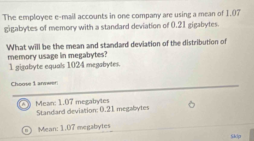 The employee e-mail accounts in one company are using a mean of 1.07
gigabytes of memory with a standard deviation of 0.21 gigabytes.
What will be the mean and standard deviation of the distribution of
memory usage in megabytes?
1 gigabyte equals 1024 megabytes.
Choose 1 answer:
A Mean: 1.07 megabytes
Standard deviation: 0.21 megabytes
B Mean: 1.07 megabytes
Skip