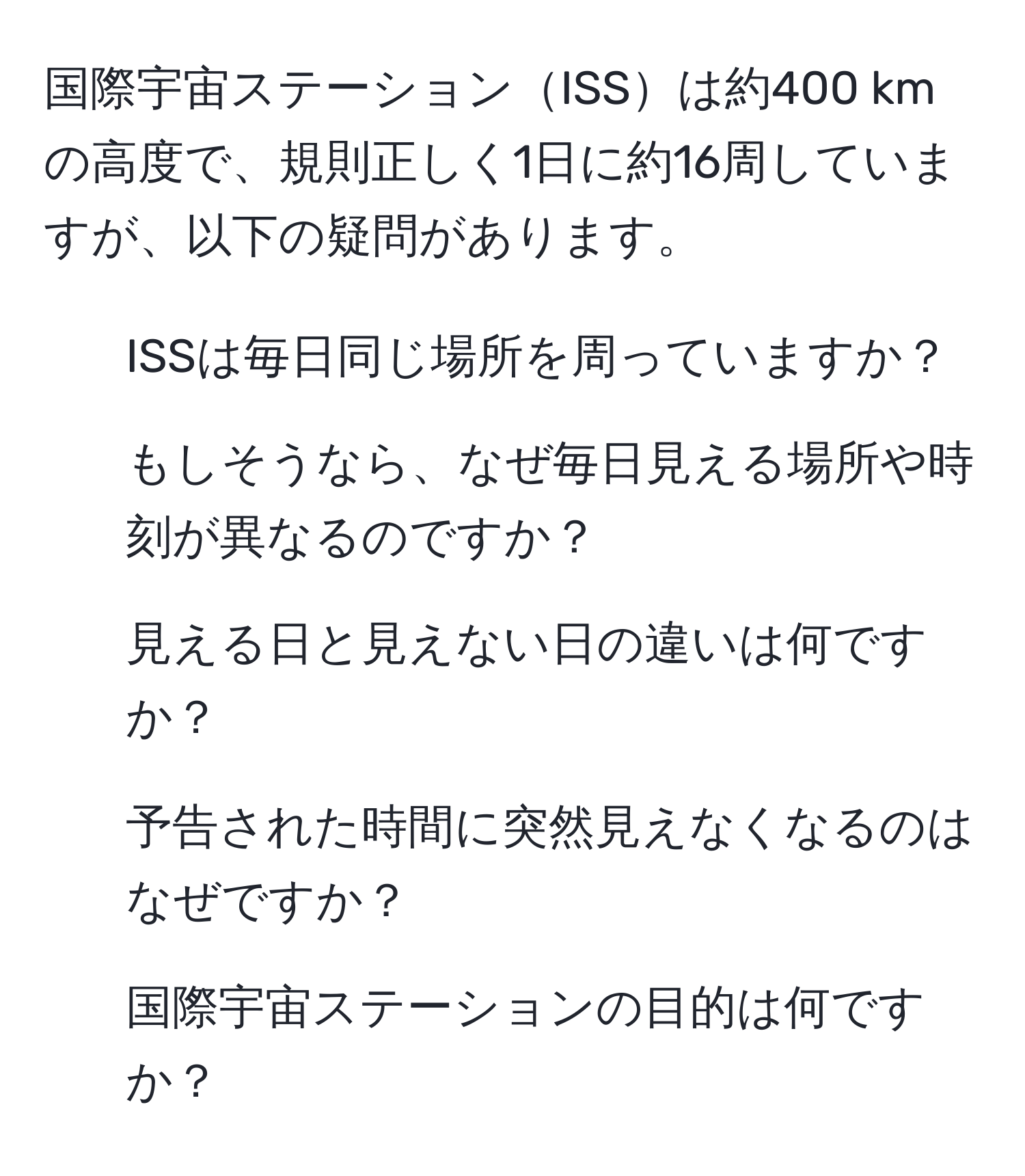 国際宇宙ステーションISSは約400 kmの高度で、規則正しく1日に約16周していますが、以下の疑問があります。  
1) ISSは毎日同じ場所を周っていますか？  
2) もしそうなら、なぜ毎日見える場所や時刻が異なるのですか？  
3) 見える日と見えない日の違いは何ですか？  
4) 予告された時間に突然見えなくなるのはなぜですか？  
5) 国際宇宙ステーションの目的は何ですか？