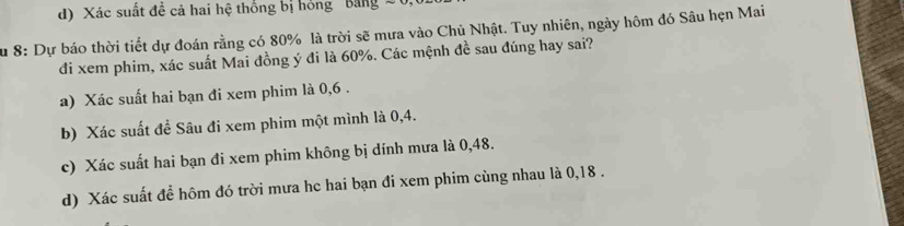 d) Xác suất đề cả hai hệ thống bị hồng Bảng S 
Su 8: Dự báo thời tiết dự đoán rằng có 80% là trời sẽ mưa vào Chủ Nhật. Tuy nhiên, ngày hôm đó Sâu hẹn Mai
đi xem phim, xác suất Mai đồng ý đi là 60%. Các mệnh đề sau đúng hay sai?
a) Xác suất hai bạn đi xem phim là 0, 6.
b) Xác suất để Sâu đi xem phim một mình là 0,4.
c) Xác suất hai bạn đi xem phim không bị dính mưa là 0,48.
d) Xác suất để hôm đó trời mưa hc hai bạn đi xem phim cùng nhau là 0, 18.