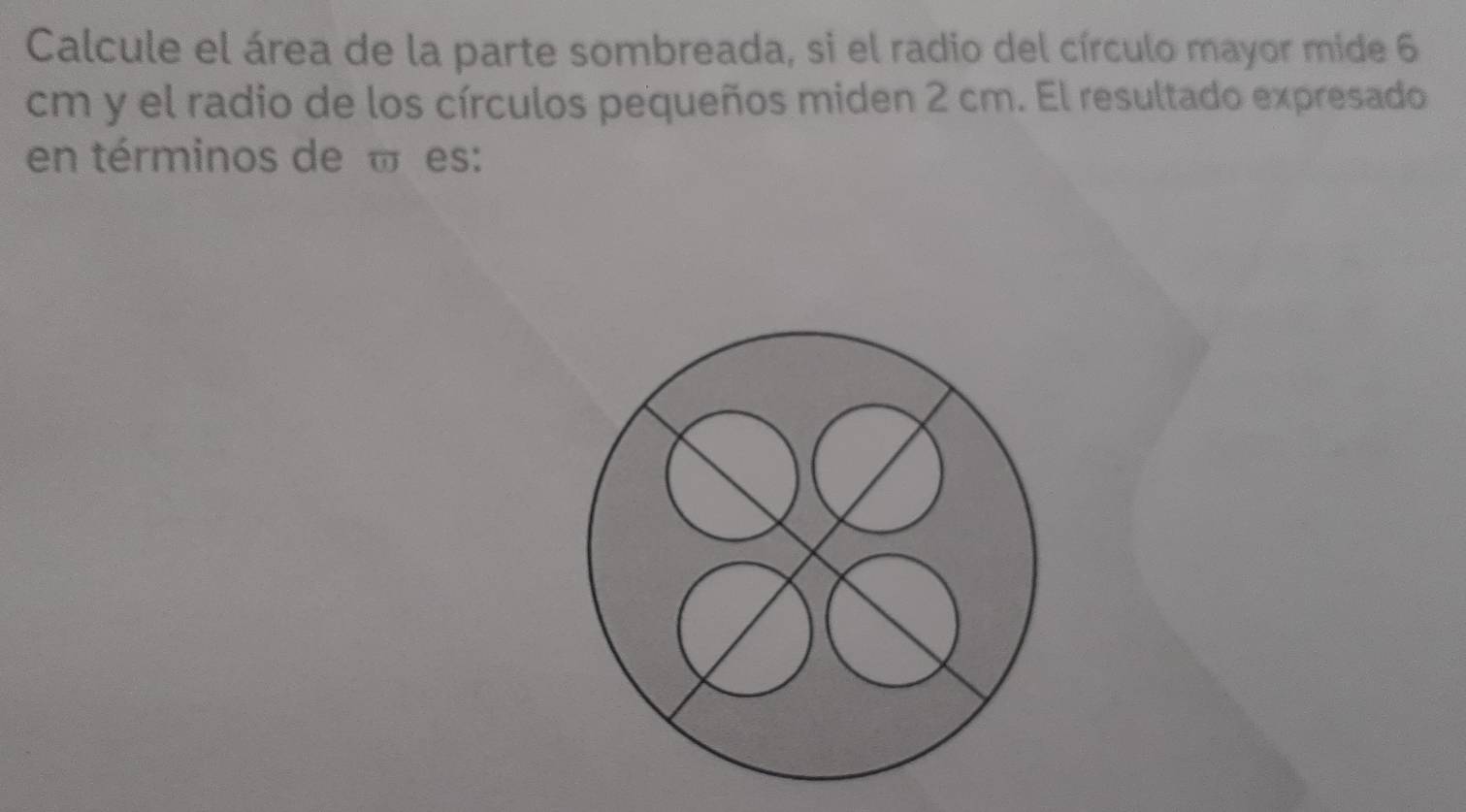 Calcule el área de la parte sombreada, si el radio del círculo mayor mide 6
cm y el radio de los círculos pequeños miden 2 cm. El resultado expresado 
en términos de « es: