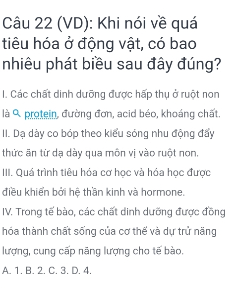 (VD): Khi nói về quá
tiêu hóa ở động vật, có bao
nhiêu phát biều sau đây đúng?
I. Các chất dinh dưỡng được hấp thụ ở ruột non
là protein, đường đơn, acid béo, khoáng chất.
II. Dạ dày co bóp theo kiểu sóng nhu động đẩy
thức ăn từ dạ dày qua môn vị vào ruột non.
III. Quá trình tiêu hóa cơ học và hóa học được
điều khiển bởi hệ thần kinh và hormone.
IV. Trong tế bào, các chất dinh dưỡng được đồng
hóa thành chất sống của cơ thể và dự trử năng
lượng, cung cấp năng lượng cho tế bào.
A. 1. B. 2. C. 3. D. 4.