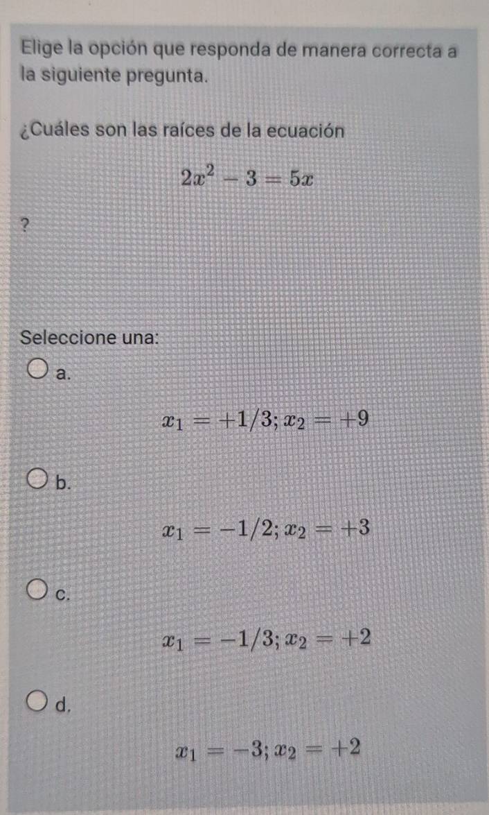 Elige la opción que responda de manera correcta a
la siguiente pregunta.
¿Cuáles son las raíces de la ecuación
2x^2-3=5x
?
Seleccione una:
a.
x_1=+1/3; x_2=+9
b.
x_1=-1/2; x_2=+3
C.
x_1=-1/3; x_2=+2
d.
x_1=-3; x_2=+2