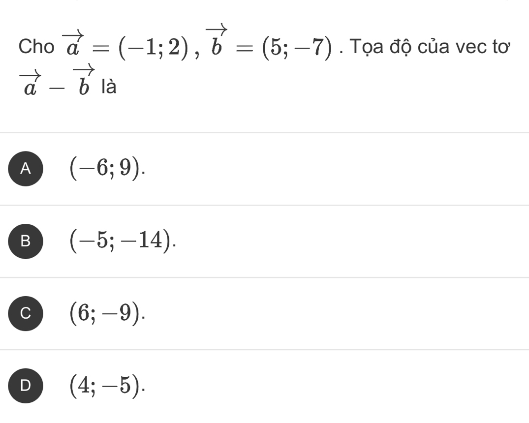 Cho vector a=(-1;2), vector b=(5;-7). Tọa độ của vec tơ
vector a-vector b là
A (-6;9).
B (-5;-14).
C (6;-9).
D (4;-5).