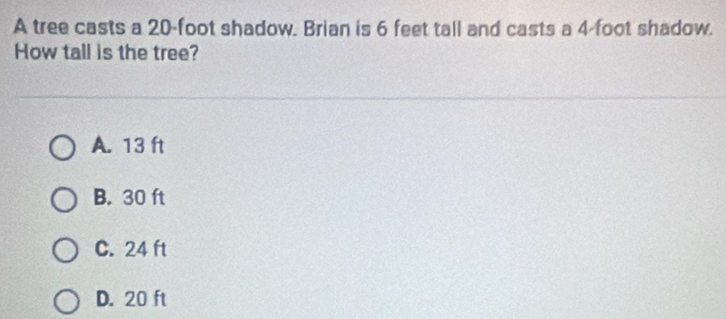 A tree casts a 20-foot shadow. Brian is 6 feet tall and casts a 4 foot shadow.
How tall is the tree?
A. 13 ft
B. 30 ft
C. 24 ft
D. 20 ft