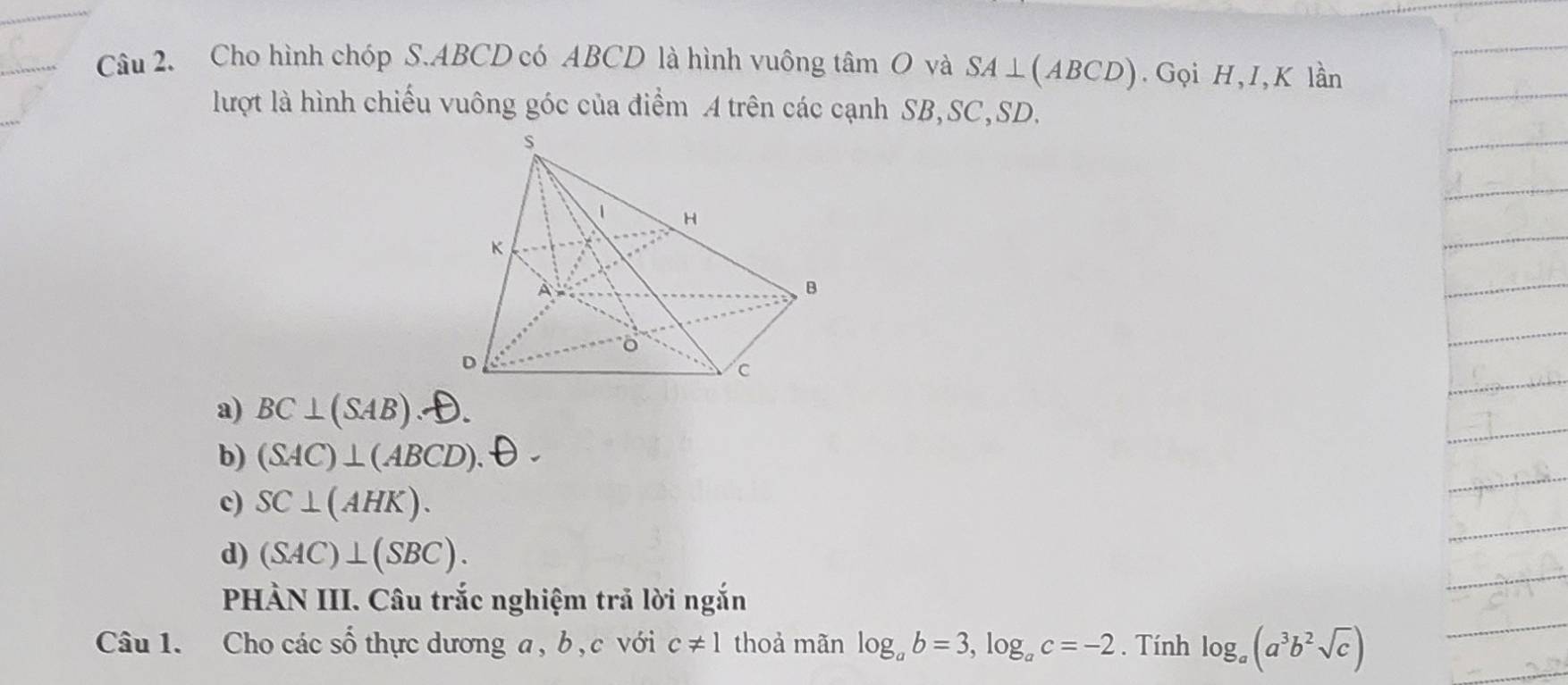 Cho hình chóp S. ABCD có ABCD là hình vuông tâm O và SA⊥ (ABCD).Gọi H, I, K lần
lượt là hình chiếu vuông góc của điểm A trên các cạnh SB, SC, SD.
a) BC⊥ (SAB).
b) (SAC)⊥ (ABCD).
c) SC⊥ (AHK).
d) (SAC)⊥ (SBC). 
PHÀN III. Câu trắc nghiệm trả lời ngắn
Câu 1. Cho các số thực dương a , b , c với c!= 1 thoả mãn log _ab=3, log _ac=-2. Tính log _a(a^3b^2sqrt(c))