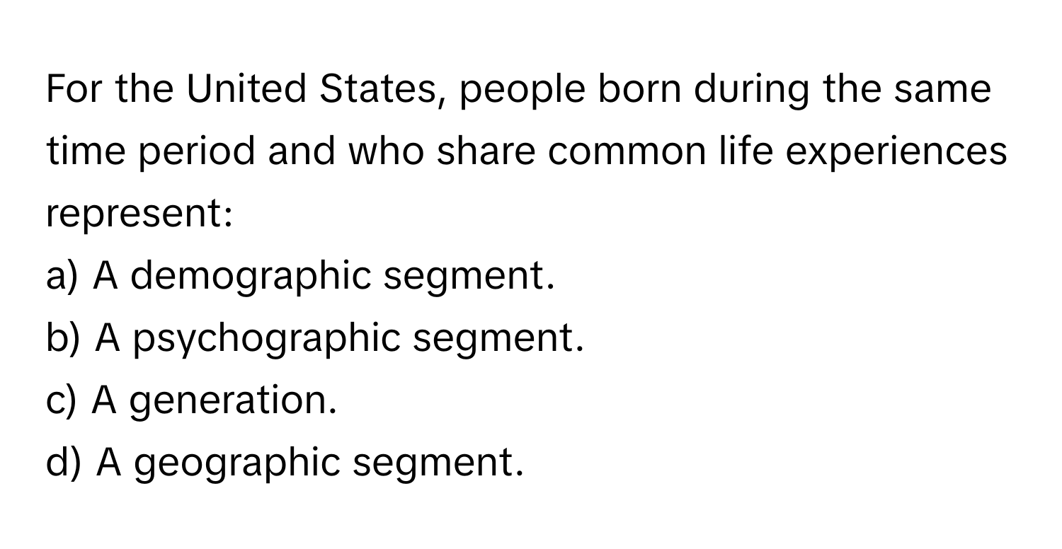 For the United States, people born during the same time period and who share common life experiences represent:

a) A demographic segment. 
b) A psychographic segment. 
c) A generation. 
d) A geographic segment.