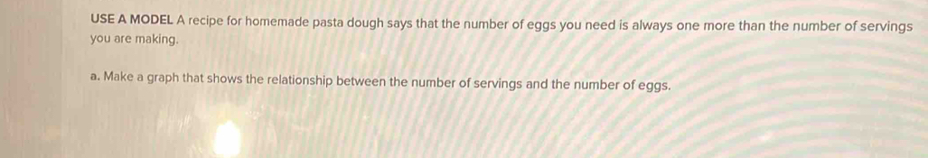 USE A MODEL A recipe for homemade pasta dough says that the number of eggs you need is always one more than the number of servings 
you are making. 
a. Make a graph that shows the relationship between the number of servings and the number of eggs.