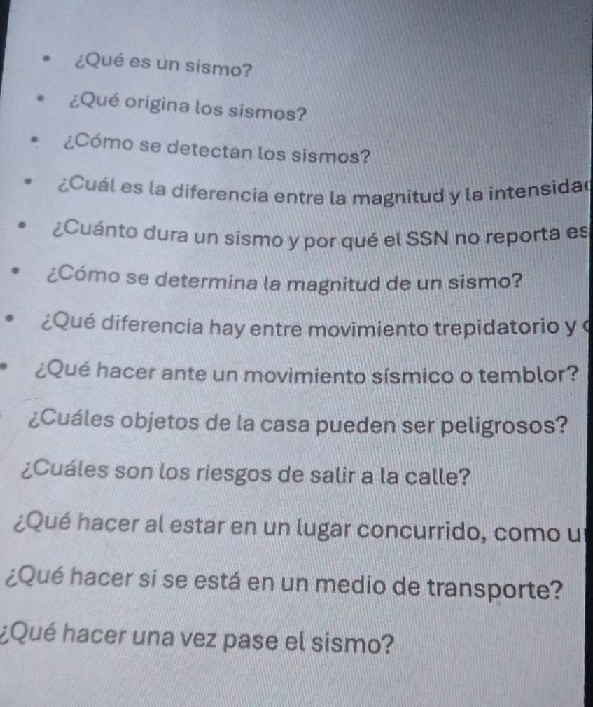 ¿Qué es un sismo? 
¿Qué origina los sismos? 
¿Cómo se detectan los sismos? 
¿Cuál es la diferencia entre la magnitud y la intensida 
¿Cuánto dura un sismo y por qué el SSN no reporta es 
¿Cómo se determina la magnitud de un sismo? 
¿Qué diferencia hay entre movimiento trepidatorio y 
¿Qué hacer ante un movimiento sísmico o temblor? 
¿Cuáles objetos de la casa pueden ser peligrosos? 
¿Cuáles son los riesgos de salir a la calle? 
¿Qué hacer al estar en un lugar concurrido, como u 
¿Qué hacer si se está en un medio de transporte? 
¿Qué hacer una vez pase el sismo?