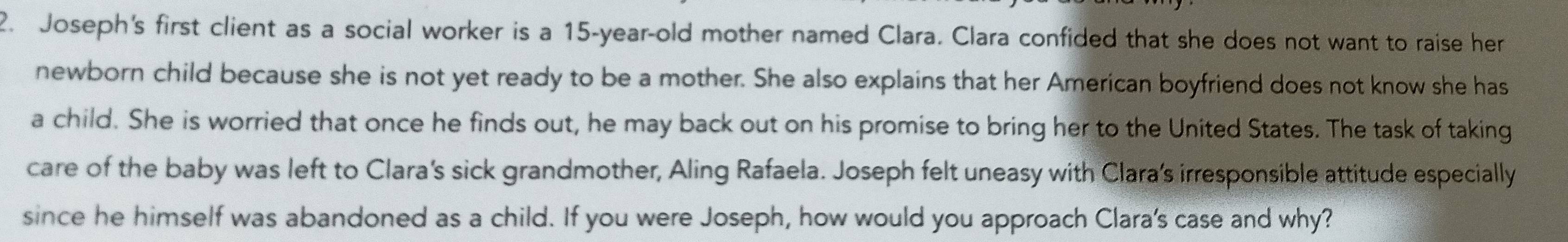 Joseph's first client as a social worker is a 15-year-old mother named Clara. Clara confided that she does not want to raise her 
newborn child because she is not yet ready to be a mother. She also explains that her American boyfriend does not know she has 
a child. She is worried that once he finds out, he may back out on his promise to bring her to the United States. The task of taking 
care of the baby was left to Clara's sick grandmother, Aling Rafaela. Joseph felt uneasy with Clara's irresponsible attitude especially 
since he himself was abandoned as a child. If you were Joseph, how would you approach Clara's case and why?