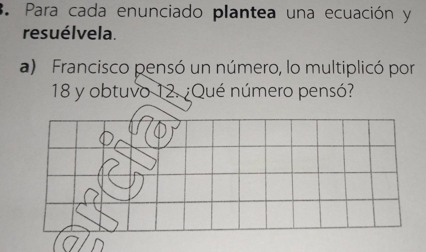 Para cada enunciado plantea una ecuación y 
resuélvela. 
a) Francisco pensó un número, lo multiplicó por
18 y obtuvo 12. ¿Qué número pensó?