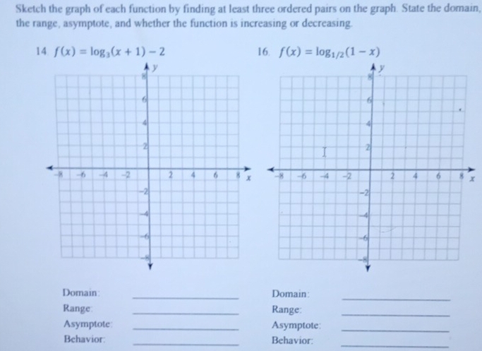 Sketch the graph of each function by finding at least three ordered pairs on the graph. State the domain, 
the range, asymptote, and whether the function is increasing or decreasing. 
14 f(x)=log _3(x+1)-2 16. f(x)=log _1/2(1-x)
x 
_ 
Domain: _Domain: 
Range: _Range:_ 
Asymptote _Asymptote:_ 
Behavior: _Behavior: 
_