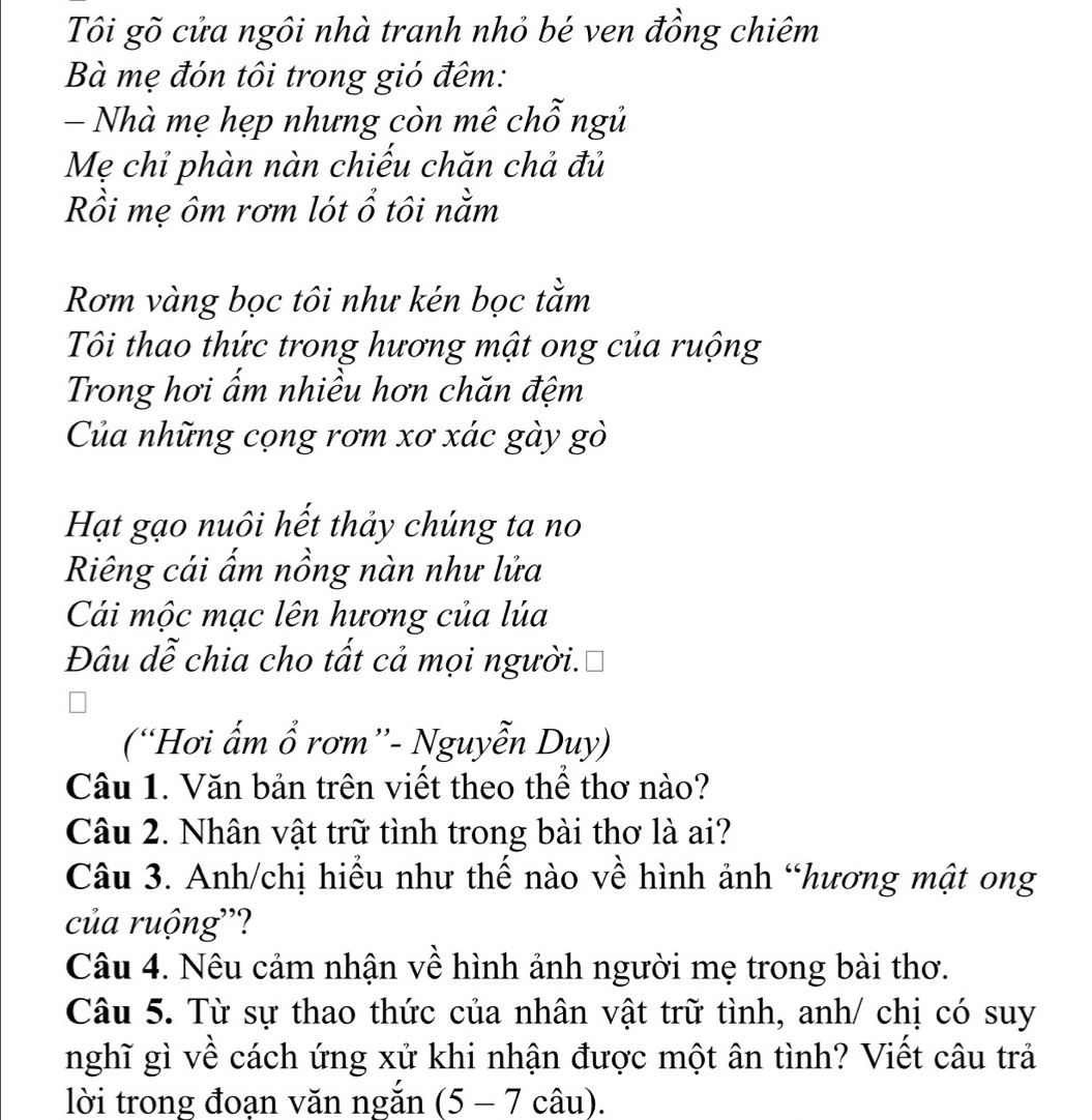 Tôi gõ cửa ngôi nhà tranh nhỏ bé ven đồng chiêm 
Bà mẹ đón tôi trong gió đêm: 
- Nhà mẹ hẹp nhưng còn mê chỗ ngủ 
Mẹ chỉ phàn nàn chiếu chăn chả đủ 
Rồi mẹ ôm rơm lót ổ tôi nằm 
Rơm vàng bọc tôi như kén bọc tằm 
Tôi thao thức trong hương mật ong của ruộng 
Trong hơi ẩm nhiều hơn chăn đệm 
Của những cọng rơm xơ xác gày gò 
Hạt gạo nuôi hết thảy chúng ta no 
Riêng cái ấm nồng nàn như lửa 
Cái mộc mạc lên hương của lúa 
Đâu dễ chia cho tất cả mọi người. 
(“Hơi ẩm ổ rơm”- Nguyễn Duy) 
Câu 1. Văn bản trên viết theo thể thơ nào? 
Câu 2. Nhân vật trữ tình trong bài thơ là ai? 
Câu 3. Anh/chị hiểu như thế nào về hình ảnh “hương mật ong 
của ruộng''? 
Câu 4. Nêu cảm nhận về hình ảnh người mẹ trong bài thơ. 
Câu 5. Từ sự thao thức của nhân vật trữ tình, anh/ chị có suy 
nghĩ gì về cách ứng xử khi nhận được một ân tình? Viết câu trả 
lời trong đoạn văn ngắn (5-7 câu).