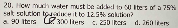 How much water must be added to 60 liters of a 75%
salt solution to reduce it to 12.5% solution?
a. 90 liters b. 300 liters c. 250 liters d. 260 liters